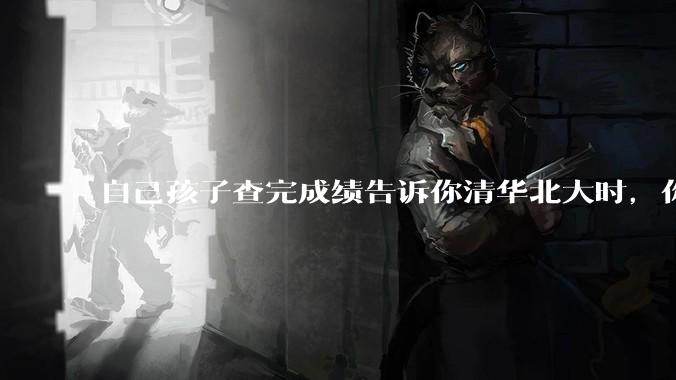 自己孩子查完成绩告诉你清华北大时，你是什么心理感受？
