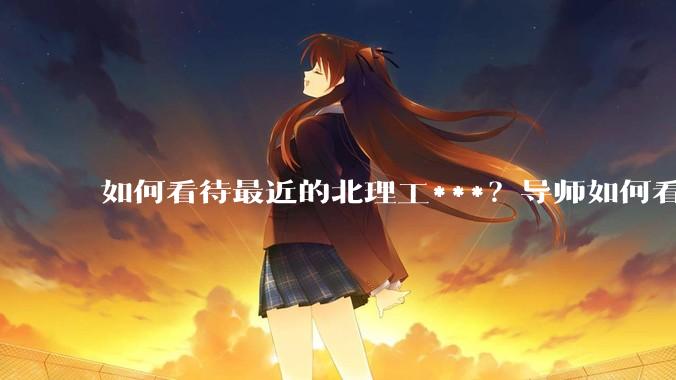 如何看待最近的北理工***？导师如何看待？