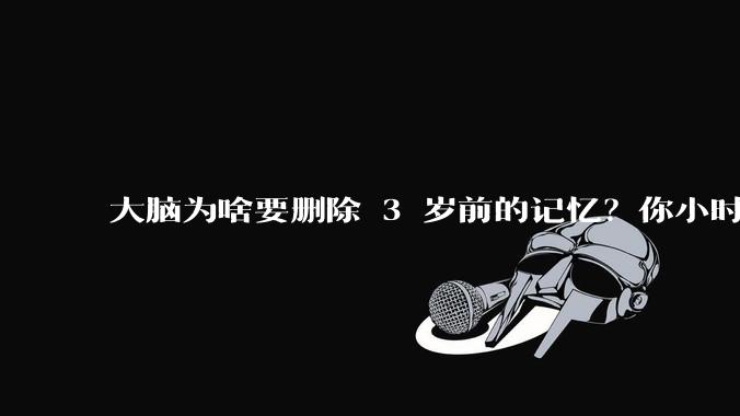 大脑为啥要删除 3 岁前的记忆？你小时候到底看见了啥？
