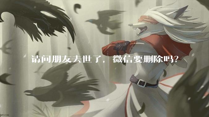 请问朋友去世了，微信要删除吗？